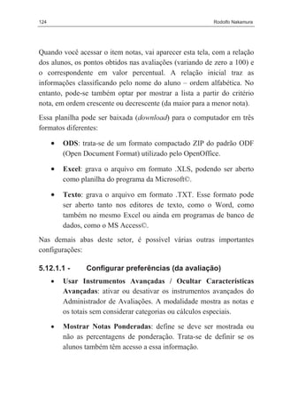 124                                                      Rodolfo Nakamura




Quando você acessar o item notas, vai aparecer esta tela, com a relação
dos alunos, os pontos obtidos nas avaliações (variando de zero a 100) e
o correspondente em valor percentual. A relação inicial traz as
informações classificando pelo nome do aluno – ordem alfabética. No
entanto, pode-se também optar por mostrar a lista a partir do critério
nota, em ordem crescente ou decrescente (da maior para a menor nota).
Essa planilha pode ser baixada (download) para o computador em três
formatos diferentes:

      •   ODS: trata-se de um formato compactado ZIP do padrão ODF
          (Open Document Format) utilizado pelo OpenOffice.

      •   Excel: grava o arquivo em formato .XLS, podendo ser aberto
          como planilha do programa da Microsoft©.

      •   Texto: grava o arquivo em formato .TXT. Esse formato pode
          ser aberto tanto nos editores de texto, como o Word, como
          também no mesmo Excel ou ainda em programas de banco de
          dados, como o MS Access©.
Nas demais abas deste setor, é possível várias outras importantes
configurações:

5.12.1.1 -       Configurar preferências (da avaliação)
      •   Usar Instrumentos Avançadas / Ocultar Características
          Avançadas: ativar ou desativar os instrumentos avançados do
          Administrador de Avaliações. A modalidade mostra as notas e
          os totais sem considerar categorias ou cálculos especiais.

      •   Mostrar Notas Ponderadas: define se deve ser mostrada ou
          não as percentagens de ponderação. Trata-se de definir se os
          alunos também têm acesso a essa informação.
 