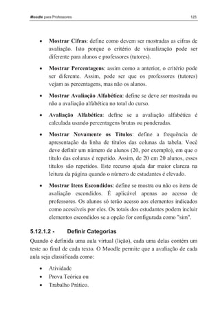 Moodle para Professores                                                125




     •    Mostrar Cifras: define como devem ser mostradas as cifras de
          avaliação. Isto porque o critério de visualização pode ser
          diferente para alunos e professores (tutores).

     •    Mostrar Percentagens: assim como a anterior, o critério pode
          ser diferente. Assim, pode ser que os professores (tutores)
          vejam as percentagens, mas não os alunos.

     •    Mostrar Avaliação Alfabética: define se deve ser mostrada ou
          não a avaliação alfabética no total do curso.
     •    Avaliação Alfabética: define se a avaliação alfabética é
          calculada usando percentagens brutas ou ponderadas.
     •    Mostrar Novamente os Títulos: define a frequência de
          apresentação da linha de títulos das colunas da tabela. Você
          deve definir um número de alunos (20, por exemplo), em que o
          título das colunas é repetido. Assim, de 20 em 20 alunos, esses
          títulos são repetidos. Este recurso ajuda dar maior clareza na
          leitura da página quando o número de estudantes é elevado.
     •    Mostrar Itens Escondidos: define se mostra ou não os itens de
          avaliação escondidos. É aplicável apenas ao acesso de
          professores. Os alunos só terão acesso aos elementos indicados
          como acessíveis por eles. Os totais dos estudantes podem incluir
          elementos escondidos se a opção for configurada como "sim".

5.12.1.2 -          Definir Categorias
Quando é definida uma aula virtual (lição), cada uma delas contém um
teste ao final de cada texto. O Moodle permite que a avaliação de cada
aula seja classificada como:

     •    Atividade
     •    Prova Teórica ou
     •    Trabalho Prático.
 
