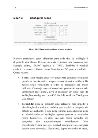 126                                                                      Rodolfo Nakamura




5.12.1.3 -       Configurar pesos




                Figura 24 - Tela de configuração de pesos da avaliação




Pode-se estabelecer pesos diferentes para cada tipo de avaliação à
disposição dos alunos. O valor incluído representa um percentual (no
exemplo acima, “70.00” equivale a “70%”. Também é possível
estabelecer outros critérios, como descartar os “x” piores resultados.
Outros valores
      •   Bônus: Este recurso pode ser usado para consertar resultados
          quando as questões não eram precisas ou situações similares. Os
          pontos serão concedidos a todos os estudantes em modo
          uniforme. Caso seja necessário conceder pontos extras em modo
          selecionado (por aluno), deve-se adicionar um novo item de
          avaliação e configurar como Crédito Adicional em "Configurar
          Categorias".
      •   Escondida: pode-se esconder uma categoria para impedir a
          visualização dos dados e também para excluir a categoria do
          cálculo de avaliação. É um modo simples para adicionar itens
          ao administrador de avaliações apenas quando os resultados
          forem disponíveis. Os itens que não forem incluídos em
          categorias    são    automaticamente     considerados     "Não
          Classificados" para que seja possível configurar esta categoria
          padrão como escondida. Neste caso, depois de avaliar os itens,
 