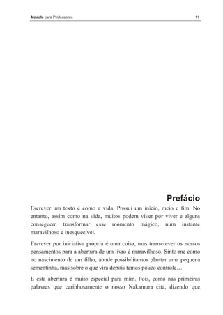 Moodle para Professores                                            11




                                                        Prefácio
Escrever um texto é como a vida. Possui um início, meio e fim. No
entanto, assim como na vida, muitos podem viver por viver e alguns
conseguem transformar esse momento mágico, num instante
maravilhoso e inesquecível.
Escrever por iniciativa própria é uma coisa, mas transcrever os nossos
pensamentos para a abertura de um livro é maravilhoso. Sinto-me como
no nascimento de um filho, aonde possibilitamos plantar uma pequena
sementinha, mas sobre o que virá depois temos pouco controle…
E esta abertura é muito especial para mim. Pois, como nas primeiras
palavras que carinhosamente o nosso Nakamura cita, dizendo que
 