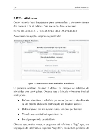128                                                                           Rodolfo Nakamura




5.12.2 - Atividades
Outro relatório bem interessante para acompanhar o desenvolvimento
dos cursos é o de atividades. Para acessá-lo, deve-se acessar:
Menu Relatório > Relatório das Atividades
Ao acessar esta opção, surgirá a seguinte tela:




               Figura 26 - Tela inicial do menu de relatório de atividades.

O primeiro relatório possível é definir os campos de relatório de
atividades que você quiser. Observe que o Moodle é bastante flexível
neste ponto:
      •   Pode-se visualizar o relatório por curso (inclusive visualizando
          se um mesmo aluno está matriculado em diversos cursos);
      •   Outra opção é, em um mesmo curso, verificar por turmas;

      •   Visualiza-se as atividades por aluno ou
      •   Por algum período ou atividade.
Observe que, muitas vezes, o programa vai referir-se a “log”, que, em
linguagem de informática, significa “registro”, ou melhor, processo de
 
