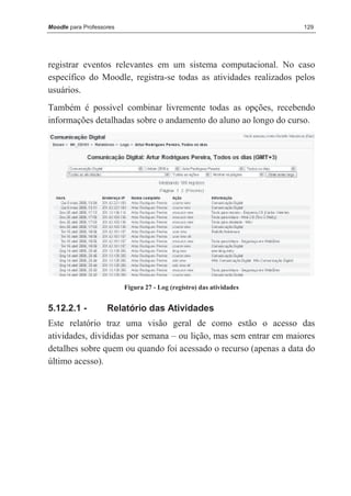 Moodle para Professores                                               129




registrar eventos relevantes em um sistema computacional. No caso
específico do Moodle, registra-se todas as atividades realizados pelos
usuários.
Também é possível combinar livremente todas as opções, recebendo
informações detalhadas sobre o andamento do aluno ao longo do curso.




                          Figura 27 - Log (registro) das atividades


5.12.2.1 -          Relatório das Atividades
Este relatório traz uma visão geral de como estão o acesso das
atividades, divididas por semana – ou lição, mas sem entrar em maiores
detalhes sobre quem ou quando foi acessado o recurso (apenas a data do
último acesso).
 