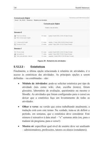 130                                                           Rodolfo Nakamura




                        Figura 28 - Relatório de atividades


5.12.2.2 -       Estatísticas
Finalmente, a última opção relacionada à relatório de atividades, é o
acesso às estatísticas das atividades. As principais opções a serem
definidas – ou combinadas – são:

      •   Módulo de Atividades: pode-se solicitar estatística por tipo de
          atividade (tais como wiki, chat, escolha (testes), fórum
          glossário, laboratório de avaliação, questionário ou mesmo o
          Sloodle. As atividades que foram configuradas para o curso) ou
          deixar que a estatística faça um levantamento de todas as
          atividades.
      •   Olhar o verso: na versão que estou trabalhando atualmente, a
          tradução está com este termo. Na verdade, trata-se de definir o
          período, em semanas, que a estatística deve considerar. Este
          número é retroativo à data atual – “x” semanas atrás (ou, para o
          tradutor do programa, para o verso!)
      •   Mostra só: especificar qual nível de usuário deve ser analisado
          – administradores, professores, tutores ou alunos (estudantes).
 