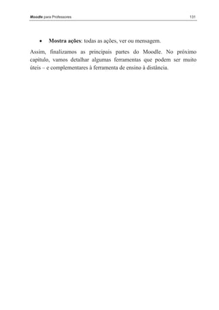 Moodle para Professores                                      131




     •    Mostra ações: todas as ações, ver ou mensagem.
Assim, finalizamos as principais partes do Moodle. No próximo
capítulo, vamos detalhar algumas ferramentas que podem ser muito
úteis – e complementares à ferramenta de ensino à distância.
 