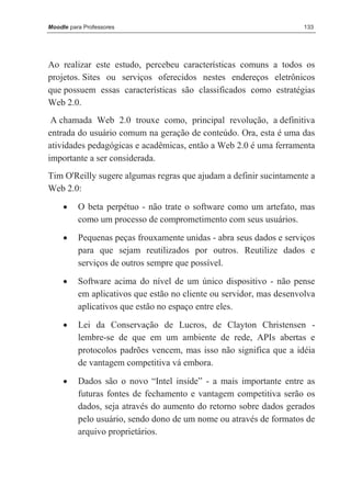 Moodle para Professores                                               133




Ao realizar este estudo, percebeu características comuns a todos os
projetos. Sites ou serviços oferecidos nestes endereços eletrônicos
que possuem essas características são classificados como estratégias
Web 2.0.
 A chamada Web 2.0 trouxe como, principal revolução, a definitiva
entrada do usuário comum na geração de conteúdo. Ora, esta é uma das
atividades pedagógicas e acadêmicas, então a Web 2.0 é uma ferramenta
importante a ser considerada.
Tim O'Reilly sugere algumas regras que ajudam a definir sucintamente a
Web 2.0:
     •    O beta perpétuo - não trate o software como um artefato, mas
          como um processo de comprometimento com seus usuários.
     •    Pequenas peças frouxamente unidas - abra seus dados e serviços
          para que sejam reutilizados por outros. Reutilize dados e
          serviços de outros sempre que possível.
     •    Software acima do nível de um único dispositivo - não pense
          em aplicativos que estão no cliente ou servidor, mas desenvolva
          aplicativos que estão no espaço entre eles.
     •    Lei da Conservação de Lucros, de Clayton Christensen -
          lembre-se de que em um ambiente de rede, APIs abertas e
          protocolos padrões vencem, mas isso não significa que a idéia
          de vantagem competitiva vá embora.

     •    Dados são o novo “Intel inside” - a mais importante entre as
          futuras fontes de fechamento e vantagem competitiva serão os
          dados, seja através do aumento do retorno sobre dados gerados
          pelo usuário, sendo dono de um nome ou através de formatos de
          arquivo proprietários.
 