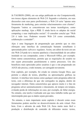 134                                                     Rodolfo Nakamura




Já TAURION (2008), em seu artigo publicado no site Computerworld,
nos trouxe alguns elementos de Web 2.0. Segundo o colunista, em suas
discussões com seus pares profissionais, a Web 2.0 seria “apenas uma
ferramenta de marketing, para estreitar relacionamentos com clientes”.
Enquanto “outros se concentravam nos temas tecnológicos, como
aplicações mashup, Ajax e RSS. E ainda havia os adeptos do social
computing e suas implicações sociais”. O consultor conclui que “Web
2.0 é tudo isso. Podemos resumir Web 2.0 como comunidade,
colaboração e conteúdo!”.
Ajax é uma linguagem de programação que permite que os sites
ofereçam uma interface de comunicação bastante semelhante à
apresentada pelos softwares regulares. Assim, um editor de texto em um
site Web 2.0 pode ter a mesma aparência e funcionalidade de um editor
instalado no seu computador, como o Microsoft Office, por exemplo.
Entre outras características, permite que as requisições do usuário no
site sejam processados paralelamente a outros processos. Um dos
benefícios mais apreciados pelos usuários é que o site programado em
AJAX não precisa, a todo instante, ser carregado novamente.
Este capítulo, por exemplo, foi criado no sistema Google Docs, que
permite a edição de textos, planilhas ou apresentações gráficas na
internet. A interface tem menus como qualquer outro programa editor de
texto, com a diferença de que são carregados na página, dentro do
navegador internet. Outra característica que aprecio muito é o fato do
programa salvar automaticamente o documento, de tempos em tempos,
evitando perda de informações no caso, por exemplo, de faltar energia.
No entanto, esta tarefa é realizada sem que meu trabalho tenha que ser
interrompido para que os dados sejam gravados.
 No entanto, o mais importante neste capítulo é discutir como essas
ferramentas podem auxiliar no desenvolvimento da aula virtual. Pois
bem. Com o advento da onda Web 2.0, ficou muito mais fácil a
produção e distribuição de conteúdo de diferentes meios: textos,
 