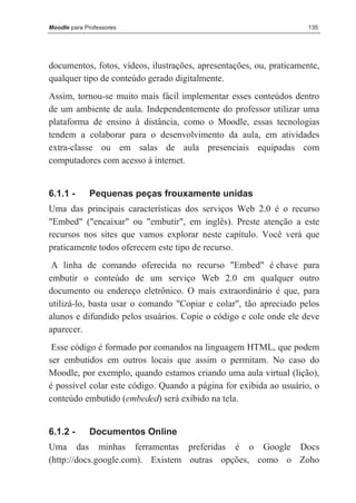 Moodle para Professores                                              135




documentos, fotos, vídeos, ilustrações, apresentações, ou, praticamente,
qualquer tipo de conteúdo gerado digitalmente.
Assim, tornou-se muito mais fácil implementar esses conteúdos dentro
de um ambiente de aula. Independentemente do professor utilizar uma
plataforma de ensino à distância, como o Moodle, essas tecnologias
tendem a colaborar para o desenvolvimento da aula, em atividades
extra-classe ou em salas de aula presenciais equipadas com
computadores com acesso à internet.


6.1.1 -      Pequenas peças frouxamente unidas
Uma das principais características dos serviços Web 2.0 é o recurso
"Embed" ("encaixar" ou "embutir", em inglês). Preste atenção a este
recursos nos sites que vamos explorar neste capítulo. Você verá que
praticamente todos oferecem este tipo de recurso.
 A linha de comando oferecida no recurso "Embed" é chave para
embutir o conteúdo de um serviço Web 2.0 em qualquer outro
documento ou endereço eletrônico. O mais extraordinário é que, para
utilizá-lo, basta usar o comando "Copiar e colar", tão apreciado pelos
alunos e difundido pelos usuários. Copie o código e cole onde ele deve
aparecer.
 Esse código é formado por comandos na linguagem HTML, que podem
ser embutidos em outros locais que assim o permitam. No caso do
Moodle, por exemplo, quando estamos criando uma aula virtual (lição),
é possível colar este código. Quando a página for exibida ao usuário, o
conteúdo embutido (embeded) será exibido na tela.


6.1.2 -      Documentos Online
Uma das minhas ferramentas preferidas é o Google Docs
(http://docs.google.com). Existem outras opções, como o Zoho
 