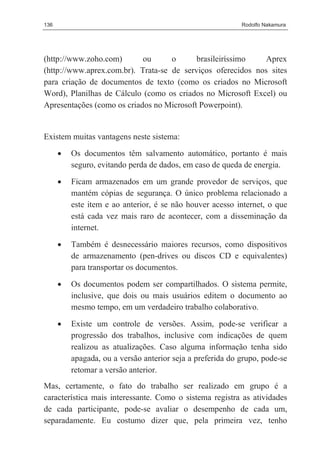136                                                         Rodolfo Nakamura




(http://www.zoho.com)       ou      o      brasileiríssimo   Aprex
(http://www.aprex.com.br). Trata-se de serviços oferecidos nos sites
para criação de documentos de texto (como os criados no Microsoft
Word), Planilhas de Cálculo (como os criados no Microsoft Excel) ou
Apresentações (como os criados no Microsoft Powerpoint).


Existem muitas vantagens neste sistema:
      •   Os documentos têm salvamento automático, portanto é mais
          seguro, evitando perda de dados, em caso de queda de energia.

      •   Ficam armazenados em um grande provedor de serviços, que
          mantém cópias de segurança. O único problema relacionado a
          este item e ao anterior, é se não houver acesso internet, o que
          está cada vez mais raro de acontecer, com a disseminação da
          internet.

      •   Também é desnecessário maiores recursos, como dispositivos
          de armazenamento (pen-drives ou discos CD e equivalentes)
          para transportar os documentos.

      •   Os documentos podem ser compartilhados. O sistema permite,
          inclusive, que dois ou mais usuários editem o documento ao
          mesmo tempo, em um verdadeiro trabalho colaborativo.

      •   Existe um controle de versões. Assim, pode-se verificar a
          progressão dos trabalhos, inclusive com indicações de quem
          realizou as atualizações. Caso alguma informação tenha sido
          apagada, ou a versão anterior seja a preferida do grupo, pode-se
          retomar a versão anterior.
Mas, certamente, o fato do trabalho ser realizado em grupo é a
característica mais interessante. Como o sistema registra as atividades
de cada participante, pode-se avaliar o desempenho de cada um,
separadamente. Eu costumo dizer que, pela primeira vez, tenho
 