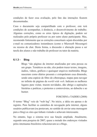 Moodle para Professores                                                  137




condições de fazer essa avaliação, pelo fato das interações ficarem
documentadas.
Caso o documento seja compartilhado com o professor, este terá
condições de acompanhar, à distância, o desenvolvimento do trabalho.
Algumas correções, como os erros típicos de digitação, podem ser
realizados pelo próprio professor ou por outro aluno participante. Mas,
recomendo fortemente que as correções conceituais sejam discutidas por
e-mail ou comunicadores instantâneos (como o Microsoft Messenger)
ou recurso de chat. Desta forma, a discussão e alteração passa a ser
tarefa dos alunos e não trabalho do professor ou tutor da matéria.


6.1.3 -      Blog
          Blogs “são páginas da internet atualizadas por uma pessoa ou
          um grupo. Temáticos ou não, eles podem trazer textos, imagens,
          áudios, vídeos, gráficos e quaisquer arquivos multimídia. Blogs
          nasceram como diários pessoais e extrapolaram essa dimensão,
          sendo uma espécie de filtro do ciberespaço, mapas para navegar
          no infinito de páginas da world wide web. Indicam os melhores
          lugares para visitar, trazem novidades, dão abrigo a aspirações
          literárias e poéticas, a protestos e controvérsias, ao deboche e ao
          humor.
                                             FOSCHINI e TADDEI (2008)
O termo “Blog” veio de “web log”. No início, a idéia era apenas o de
registro. Para facilitar os caminhos de navegação pela internet, alguns
usuários publicavam (ou postavam, no sentido de enviar uma mensagem
para o blog) os sites que tinham visitado e achavam interessante.
No entanto, logo o sistema teve sua função ampliada. Atualmente,
segundo uma pesquisa de 2007, quase a metade dos endereços visitados
pelos internautas brasileiros relacionavam-se a blogs.
 