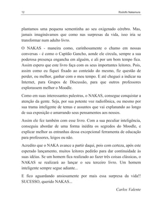 12                                                         Rodolfo Nakamura




plantamos uma pequena sementinha ao seu oxigenado cérebro. Mas,
jamais imaginávamos que como nas surpresas da vida, isso iria se
transformar num adulto livro.
O NAKAS - maneira como, carinhosamente o chamo em nossas
conversas - é como o Capitão Gancho, aonde ele circula, sempre a sua
poderosa presença engancha em alguém, e ali por um bom tempo fica.
Assim espero que este livro faça com os seus importantes leitores. Pois,
assim como eu fiquei fixado ao conteúdo do mesmo, fiz questão de
perder, ou melhor, ganhar com o meu tempo. E até cheguei a indicar na
Internet, para Grupos de Discussão, para que outros professores
explorassem melhor o Moodle.
Como em suas interessantes palestras, o NAKAS, consegue conquistar a
atenção da gente. Seja, por sua potente voz radiofônica, ou mesmo por
sua trama inteligente de temas e assuntos que vai explanando ao longo
de sua exposição e amarrando seus pensamentos aos nossos.
Assim ele fez também com esse livro. Com a sua peculiar inteligência,
conseguiu abordar de uma forma inédita os segredos do Moodle, e
explicar melhor as entranhas dessa excepcional ferramenta de educação
para professores, leigos ou não.
Acredito que o NAKA avance a partir daqui, pois com certeza, após este
esperado lançamento, muitos leitores pedirão para dar continuidade às
suas idéias. Se um homem fica realizado ao fazer três coisas clássicas, o
NAKAS se realizará ao lançar o seu terceiro livro. Um homem
inteligente sempre segue adiante...
E fico aguardando ansiosamente por mais essa surpresa da vida!!
SUCESSO, querido NAKAS...
                                                         Carlos Valente
 