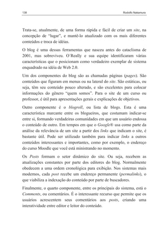 138                                                        Rodolfo Nakamura




Trata-se, atualmente, de uma forma rápida e fácil de criar um site, na
concepção de “lugar”, e mantê-lo atualizado com os mais diferentes
conteúdos e troca de idéias.
O blog é uma dessas ferramentas que nasceu antes do cataclisma de
2001, mas sobreviveu. O´Really e sua equipe identificaram várias
características que o posicionam como verdadeiro exemplar de sistema
enquadrado na idéia de Web 2.0.
Um dos componentes do blog são as chamadas páginas (pages). São
conteúdos que figuram em menus ou na lateral do site. São estáticas, ou
seja, têm seu conteúdo pouco alterado, e são excelentes para colocar
informações do gênero “quem somos”. Para o site de um curso ou
professor, é útil para apresentações gerais e explicações de objetivos.
Outro componente é o blogroll, ou lista de blogs. Esta é uma
característica marcante entre os blogueiros, que costumam indicar-se
entre si, formando verdadeiras comunidades em que um usuário endossa
o conteúdo de outro. Em tempos em que o Google® usa como parte da
análise da relevância de um site a partir dos links que indicam o site, é
bastante útil. Pode ser utilizado também para indicar links a outros
conteúdos interessantes e importantes, como por exemplo, o endereço
do curso Moodle que você está ministrando no momento.
Os Posts formam o setor dinâmico do site. Ou seja, recebem as
atualizações constantes por parte dos editores do blog. Normalmente
obedecem a uma ordem cronológica para exibição. Nos sistemas mais
modernos, cada post recebe um endereço permanente (permalinks), o
que viabiliza a indexação do conteúdo por parte de buscadores.
Finalmente, o quarto componente, entre os principais do sistema, está o
Comments, ou comentários. É o interessante recurso que permite que os
usuários acrescentem seus comentários aos posts, criando uma
interatividade entre editor e leitor do conteúdo.
 