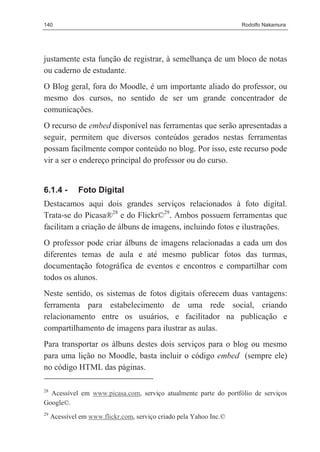 140                                                                 Rodolfo Nakamura




justamente esta função de registrar, à semelhança de um bloco de notas
ou caderno de estudante.
O Blog geral, fora do Moodle, é um importante aliado do professor, ou
mesmo dos cursos, no sentido de ser um grande concentrador de
comunicações.
O recurso de embed disponível nas ferramentas que serão apresentadas a
seguir, permitem que diversos conteúdos gerados nestas ferramentas
possam facilmente compor conteúdo no blog. Por isso, este recurso pode
vir a ser o endereço principal do professor ou do curso.


6.1.4 -       Foto Digital
Destacamos aqui dois grandes serviços relacionados à foto digital.
Trata-se do Picasa®28 e do Flickr©29. Ambos possuem ferramentas que
facilitam a criação de álbuns de imagens, incluindo fotos e ilustrações.
O professor pode criar álbuns de imagens relacionadas a cada um dos
diferentes temas de aula e até mesmo publicar fotos das turmas,
documentação fotográfica de eventos e encontros e compartilhar com
todos os alunos.
Neste sentido, os sistemas de fotos digitais oferecem duas vantagens:
ferramenta para estabelecimento de uma rede social, criando
relacionamento entre os usuários, e facilitador na publicação e
compartilhamento de imagens para ilustrar as aulas.
Para transportar os álbuns destes dois serviços para o blog ou mesmo
para uma lição no Moodle, basta incluir o código embed (sempre ele)
no código HTML das páginas.

28
  Acessível em www.picasa.com, serviço atualmente parte do portfólio de serviços
Google©.
29
     Acessível em www.flickr.com, serviço criado pela Yahoo Inc.©
 
