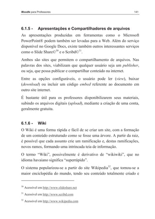 Moodle para Professores                                             141




6.1.5 -       Apresentações e Compartilhadores de arquivos
As apresentações produzidas em ferramentas como o Microsoft
PowerPoint® podem também ser levadas para a Web. Além do serviço
disponível no Google Docs, existe também outros interessantes serviços
como o Slide Share©30 e o Scribd©31.
Ambos são sites que permitem o compartilhamento de arquivos. Nas
palavras dos sites, viabilizam que qualquer usuário seja um publisher,
ou seja, que possa publicar e compartilhar conteúdo na internet.
Entre as opções configuráveis, o usuário pode ler (view), baixar
(download) ou incluir um código embed referente ao documento em
outro site internet.
É bastante útil para os professores disponibilizarem seus materiais,
subindo os arquivos digitais (upload), mediante a criação de uma conta,
geralmente gratuita.


6.1.6 -       Wiki
O Wiki é uma forma rápida e fácil de se criar um site, com a formação
de um conteúdo estruturado como se fosse uma árvore. A partir da raiz,
é possível que cada assunto crie um ramificação e, destas ramificações,
novos ramos, formando uma intrincada teia de informação.
O termo “Wiki”, possivelmente é derivativo de “wikiwiki”, que no
idioma havaiano significa “superrápido”.
O sistema popularizou-se a partir do site Wikipedia32, que tornou-se a
maior enciclopédia do mundo, tendo seu conteúdo totalmente criado e


30
     Acessível em http://www.slideshare.net
31
     Acessível em http://www.scribd.com
32
     Acessível em http://www.wikipedia.com
 
