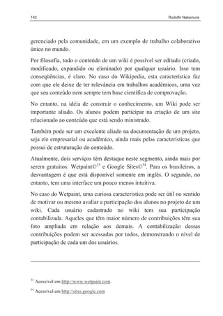 142                                                        Rodolfo Nakamura




gerenciado pela comunidade, em um exemplo de trabalho colaborativo
único no mundo.
Por filosofia, todo o conteúdo de um wiki é possível ser editado (criado,
modificado, expandido ou eliminado) por qualquer usuário. Isso tem
conseqüências, é claro. No caso do Wikipedia, esta característica faz
com que ele deixe de ter relevância em trabalhos acadêmicos, uma vez
que seu conteúdo nem sempre tem base científica de comprovação.
No entanto, na idéia de construir o conhecimento, um Wiki pode ser
importante aliado. Os alunos podem participar na criação de um site
relacionado ao conteúdo que está sendo ministrado.
Também pode ser um excelente aliado na documentação de um projeto,
seja ele empresarial ou acadêmico, ainda mais pelas características que
possui de estruturação do conteúdo.
Atualmente, dois serviços têm destaque neste segmento, ainda mais por
serem gratuitos: Wetpaint©33 e Google Sites©34. Para os brasileiros, a
desvantagem é que está disponível somente em inglês. O segundo, no
entanto, tem uma interface um pouco menos intuitiva.
No caso do Wetpaint, uma curiosa característica pode ser útil no sentido
de motivar ou mesmo avaliar a participação dos alunos no projeto de um
wiki. Cada usuário cadastrado no wiki tem sua participação
contabilizada. Aqueles que têm maior número de contribuições têm sua
foto ampliada em relação aos demais. A contabilização dessas
contribuições podem ser acessadas por todos, demonstrando o nível de
participação de cada um dos usuários.




33
     Acessível em http://www.wetpaint.com.
34
     Acessível em http://sites.google.com
 