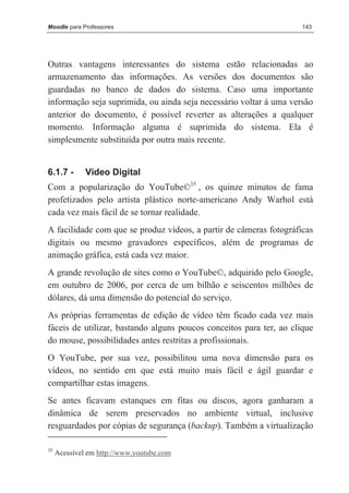 Moodle para Professores                                              143




Outras vantagens interessantes do sistema estão relacionadas ao
armazenamento das informações. As versões dos documentos são
guardadas no banco de dados do sistema. Caso uma importante
informação seja suprimida, ou ainda seja necessário voltar à uma versão
anterior do documento, é possível reverter as alterações a qualquer
momento. Informação alguma é suprimida do sistema. Ela é
simplesmente substituída por outra mais recente.


6.1.7 -       Vídeo Digital
Com a popularização do YouTube©35 , os quinze minutos de fama
profetizados pelo artista plástico norte-americano Andy Warhol está
cada vez mais fácil de se tornar realidade.
A facilidade com que se produz vídeos, a partir de câmeras fotográficas
digitais ou mesmo gravadores específicos, além de programas de
animação gráfica, está cada vez maior.
A grande revolução de sites como o YouTube©, adquirido pelo Google,
em outubro de 2006, por cerca de um bilhão e seiscentos milhões de
dólares, dá uma dimensão do potencial do serviço.
As próprias ferramentas de edição de vídeo têm ficado cada vez mais
fáceis de utilizar, bastando alguns poucos conceitos para ter, ao clique
do mouse, possibilidades antes restritas a profissionais.
O YouTube, por sua vez, possibilitou uma nova dimensão para os
vídeos, no sentido em que está muito mais fácil e ágil guardar e
compartilhar estas imagens.
Se antes ficavam estanques em fitas ou discos, agora ganharam a
dinâmica de serem preservados no ambiente virtual, inclusive
resguardados por cópias de segurança (backup). Também a virtualização

35
     Acessível em http://www.youtube.com
 