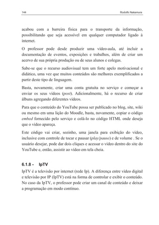 144                                                         Rodolfo Nakamura




acabou com a barreira física para o transporte da informação,
possibilitando que seja acessível em qualquer computador ligado à
internet.
O professor pode desde produzir uma vídeo-aula, até incluir a
documentação de eventos, exposições e trabalhos, além de criar um
acervo de sua própria produção ou de seus alunos e colegas.
Sabe-se que o recurso audiovisual tem um forte apelo motivacional e
didático, uma vez que muitos conteúdos são melhores exemplificados a
partir deste tipo de linguagem.
Basta, novamente, criar uma conta gratuita no serviço e começar a
enviar os seus vídeos (post). Adicionalmente, há o recurso de criar
álbuns agregando diferentes vídeos.
Para que o conteúdo do YouTube possa ser publicado no blog, site, wiki
ou mesmo em uma lição do Moodle, basta, novamente, copiar o código
embed fornecido pelo serviço e colá-lo no código HTML onde deseja
que o vídeo apareça.
Este código vai criar, sozinho, uma janela para exibição do vídeo,
inclusive com controle de tocar e pausar (play/pause) e de volume . Se o
usuário desejar, pode dar dois cliques e acessar o vídeo dentro do site do
YouTube e, então, assistir ao vídeo em tela cheia.


6.1.8 -   IpTV
IpTV é a televisão por internet (rede Ip). A diferença entre vídeo digital
e televisão por IP (IpTV) está na forma de controlar e exibir o conteúdo.
No caso da IpTV, o professor pode criar um canal de conteúdo e deixar
a programação em modo contínuo.
 
