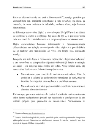 Moodle para Professores                                                          145




Entre as alternativas de uso está o Livestream©36, serviço gratuito que
disponibiliza um ambiente semelhante a um switcher, ou mesa de
controle, de uma emissora de televisão, embora, claro, seja bastante
simplificado.
A diferença entre vídeo digital e televisão por IP (IpTV) está na forma
de controlar e exibir o conteúdo. No caso da IpTV, o professor pode
criar um canal de conteúdo e deixar a programação em modo contínuo.
Outra característica bastante interessante e fundamentalmente
diferenciadora em relação ao serviço de vídeo digital é a possibilidade
de se realizar uma transmissão ao vivo, em tempo real, utilizando
serviço.
Isto pode ser feito desde a forma mais rudimentar – ligar uma webcam37
e um microfone no computador (algumas webcams já fazem a captação
do áudio – ou conectar uma central de vídeo. Neste último caso, são
necessários basicamente dois outros equipamentos:
       •   Mesa de som: para conexão de mais de um microfone. Além de
           controlar o volume de cada um dos captadores de som, pode-se
           também fazer ajustes para melhorar a qualidade do som;
       •   Mesa de corte de vídeo: para conectar e controlar uma ou mais
           câmeras simultaneamente.
É claro que, para um ambiente de ensino à distância mais estruturado,
além destes equipamentos poderá ser necessário a configuração de um
estúdio próprio para gravações ou transmissões. Normalmente as



36
     Disponível em www.livestream.com.
37
  Câmera de vídeo simplificada, muito apreciada pelos usuários para enviar imagens de
vídeo pela internet. Normalmente são bastante simples de instalar, bastando para isso
conectá-la à porta USB do computador.
 