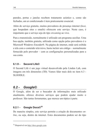 146                                                      Rodolfo Nakamura




paredes, portas e janelas recebem tratamento acústico e, como são
fechadas, um ar condicionado é item praticamente essencial.
Além do serviço gratuito, muitos provedores de presença internet (host,
que hospedam sites e emails) oferecem este serviço. Neste caso, é
importante que o serviço seja do tipo streaming ao vivo.
Para a transmissão, normalmente é utilizado um programa auxiliar. Uma
boa opção, também gratuita, utilizada como opção pelos provedores é o
Microsoft Windows Encoder®. Na página de internet, onde será exibida
a tela com o conteúdo televisivo, basta incluir um código – normalmente
fornecido pelo provedor – com as configurações personalizadas para a
sua conta.


6.1.9 -       Second Life©
O Second Life é um jogo virtual desenvolvido pela Linden Lab, com
imagens em três dimensões (3D). Vamos falar mais dele no item 6.3 -
SLOODLE.



6.2 -         Google©
O Google, além de ser o buscador de informações mais utilizado
atualmente, oferece diversos serviços que podem ajudar muito o
professor. São tantas ferramentas, que merece um tópico à parte.


6.2.1 -       Google Docs©38
De maneira simples, este serviço permite a criação de documentos on-
line, ou seja, dentro da internet. Estes documentos podem ser do tipo


38
     Disponível em http://docs.google.com.
 