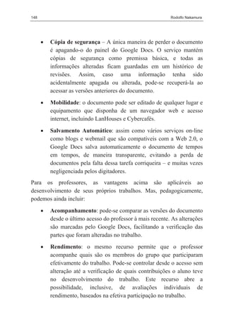 148                                                         Rodolfo Nakamura




      •   Cópia de segurança – A única maneira de perder o documento
          é apagando-o do painel do Google Docs. O serviço mantém
          cópias de segurança como premissa básica, e todas as
          informações alteradas ficam guardadas em um histórico de
          revisões. Assim, caso uma informação tenha sido
          acidentalmente apagada ou alterada, pode-se recuperá-la ao
          acessar as versões anteriores do documento.

      •   Mobilidade: o documento pode ser editado de qualquer lugar e
          equipamento que disponha de um navegador web e acesso
          internet, incluindo LanHouses e Cybercafés.

      •   Salvamento Automático: assim como vários serviços on-line
          como blogs e webmail que são compatíveis com a Web 2.0, o
          Google Docs salva automaticamente o documento de tempos
          em tempos, de maneira transparente, evitando a perda de
          documentos pela falta dessa tarefa corriqueira – e muitas vezes
          negligenciada pelos digitadores.
Para os professores, as vantagens acima são aplicáveis ao
desenvolvimento de seus próprios trabalhos. Mas, pedagogicamente,
podemos ainda incluir:
      •   Acompanhamento: pode-se comparar as versões do documento
          desde o último acesso do professor à mais recente. As alterações
          são marcadas pelo Google Docs, facilitando a verificação das
          partes que foram alteradas no trabalho.
      •   Rendimento: o mesmo recurso permite que o professor
          acompanhe quais são os membros do grupo que participaram
          efetivamente do trabalho. Pode-se controlar desde o acesso sem
          alteração até a verificação de quais contribuições o aluno teve
          no desenvolvimento do trabalho. Este recurso abre a
          possibilidade, inclusive, de avaliações individuais de
          rendimento, baseados na efetiva participação no trabalho.
 