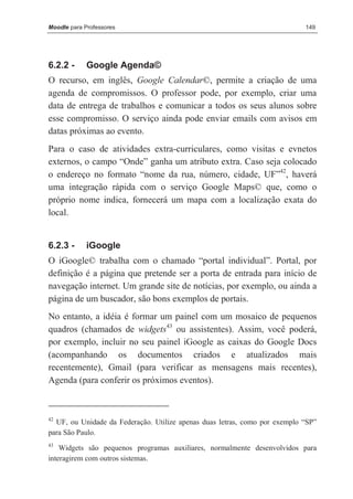 Moodle para Professores                                                     149




6.2.2 -      Google Agenda©
O recurso, em inglês, Google Calendar©, permite a criação de uma
agenda de compromissos. O professor pode, por exemplo, criar uma
data de entrega de trabalhos e comunicar a todos os seus alunos sobre
esse compromisso. O serviço ainda pode enviar emails com avisos em
datas próximas ao evento.
Para o caso de atividades extra-curriculares, como visitas e evnetos
externos, o campo “Onde” ganha um atributo extra. Caso seja colocado
o endereço no formato “nome da rua, número, cidade, UF”42, haverá
uma integração rápida com o serviço Google Maps© que, como o
próprio nome indica, fornecerá um mapa com a localização exata do
local.


6.2.3 -      iGoogle
O iGoogle© trabalha com o chamado “portal individual”. Portal, por
definição é a página que pretende ser a porta de entrada para início de
navegação internet. Um grande site de notícias, por exemplo, ou ainda a
página de um buscador, são bons exemplos de portais.
No entanto, a idéia é formar um painel com um mosaico de pequenos
quadros (chamados de widgets43 ou assistentes). Assim, você poderá,
por exemplo, incluir no seu painel iGoogle as caixas do Google Docs
(acompanhando os documentos criados e atualizados mais
recentemente), Gmail (para verificar as mensagens mais recentes),
Agenda (para conferir os próximos eventos).



42
  UF, ou Unidade da Federação. Utilize apenas duas letras, como por exemplo “SP”
para São Paulo.
43
    Widgets são pequenos programas auxiliares, normalmente desenvolvidos para
interagirem com outros sistemas.
 