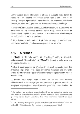 150                                                                   Rodolfo Nakamura




Outro recurso muito interessante é utilizar o iGoogle como leitor de
Feeds RSS, ou também conhecidos como Feed Atom. Trata-se do
“Really Simple Syndication” (Distribuição de conteúdo realmente
simples, ao pé da letra), presente em diversos serviços, como blogs.
A idéia do RSS é trazer ao usuário, automaticamente, as informações de
atualização de um conteúdo internet, como Blogs, Wikis e canais de
fotos e vídeos digitais. Assim, ao invés do usuário ir atrás da informação
ela virá até ele, de forma automática.
É desta forma, clicando no link “RSS Feed” de blogs de meu interesse,
ou mesmo os criados por alunos como parte de um trabalho.



6.3 -       SLOODLE
O Sloodle é definido como um “mashup”44 entre o ambiente
tridimensional “Second Life” e o “Moodle”. Em outras palavras, é um
programa OpenSource.
A idéia é reunir recursos de Web LMS45 (do qual o Moodle é um dos
principais expoentes) com jogos interativos baseados em ambiente
virtual 3D Multi-usuário (que tem como principal representante, hoje, o
Second Life).
O Second Life surgiu com a idéia de realizar uma internet
tridimensional. Para navegar por este ambiente, é preciso utilizar um
programa desenvolvido exclusivamente para ele, uma espécie de

44
   Um mashup é um website ou uma aplicação web que usa conteúdo de mais de uma
fonte para criar um novo serviço completo. No caso do Sloodle, é uma terceira aplicação
que reúne em si o desenvolvimento de duas outras plataformas, formando um novo
serviço.
45
   LMS – Learning Management Systems, ou Sistema de Gerenciamento de Ensino ou
ainda VLE – Virtual Learning Environment, ou ambiente de ensino virtual.
 