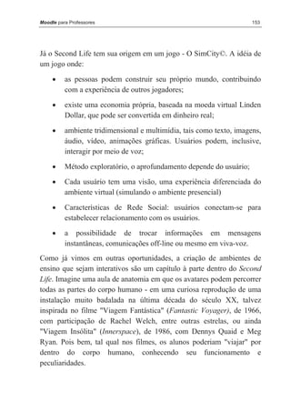Moodle para Professores                                               153




Já o Second Life tem sua origem em um jogo - O SimCity©. A idéia de
um jogo onde:
     •    as pessoas podem construir seu próprio mundo, contribuindo
          com a experiência de outros jogadores;
     •    existe uma economia própria, baseada na moeda virtual Linden
          Dollar, que pode ser convertida em dinheiro real;
     •    ambiente tridimensional e multimídia, tais como texto, imagens,
          áudio, vídeo, animações gráficas. Usuários podem, inclusive,
          interagir por meio de voz;
     •    Método exploratório, o aprofundamento depende do usuário;
     •    Cada usuário tem uma visão, uma experiência diferenciada do
          ambiente virtual (simulando o ambiente presencial)

     •    Características de Rede Social: usuários conectam-se para
          estabelecer relacionamento com os usuários.
     •    a possibilidade de trocar informações em mensagens
          instantâneas, comunicações off-line ou mesmo em viva-voz.
Como já vimos em outras oportunidades, a criação de ambientes de
ensino que sejam interativos são um capítulo à parte dentro do Second
Life. Imagine uma aula de anatomia em que os avatares podem percorrer
todas as partes do corpo humano - em uma curiosa reprodução de uma
instalação muito badalada na última década do século XX, talvez
inspirada no filme "Viagem Fantástica" (Fantastic Voyager), de 1966,
com participação de Rachel Welch, entre outras estrelas, ou ainda
"Viagem Insólita" (Innerspace), de 1986, com Dennys Quaid e Meg
Ryan. Pois bem, tal qual nos filmes, os alunos poderiam "viajar" por
dentro do corpo humano, conhecendo seu funcionamento e
peculiaridades.
 