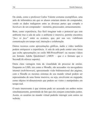 154                                                      Rodolfo Nakamura




Ou ainda, como o professor Carlos Valente costuma exemplificar, uma
aula de informática em que os alunos estariam dentro do computador,
vendo os dados trafegarem entre as diversas partes que compõe o
hardware de um computador – memória, processador, armazenamento.
Bom, como experiência, fica fácil imaginar todo o potencial que este
ambiente traz à sala de aula: o ambiente é imersivo, permite encontros
“face to face” entre os avatares, que, por sua vez, viabilizam
comunicação em tempo real, interação e colaboração.
Outros recursos como apresentações gráficas, áudio e vídeo também
podem enriquecer a experiência. A sala de aula pode conter uma lousa
que exibe apresentações no estilo MS-PowerPoint© ou mesmo vídeos
em formato Adobe Quicktime© (.MOV – que é o formato que o
SecondLife oferece suporte).
Outra clara vantagem trata da visualidade do processo de ensino.
Enquanto os LMS, tais como o Moodle, são acessados via navegadores
internet (web-browser), apresentando visão bidimensional das páginas,
com o Sloodle os mesmos sistemas de seu mundo virtual podem ser
representadas de uma forma imersiva, ou seja, envolvente ou engajada,
como objetos tri-dimensionais que podem ser vistos e manipulados em
tempo real.
O mais interessante é que sistema pode ser acessado em ambos meios
simultaneamente, permitindo de fato que eles estejam conectados juntos.
Assim, os usuários no mundo virtual poderão interagir com outros no
website.
 