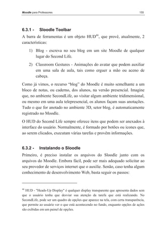 Moodle para Professores                                                           155




6.3.1 -      Sloodle Toolbar
A barra de ferramentas é um objeto HUD46, que provê, atualmente, 2
características:
     1) Blog - escreva no seu blog em um site Moodle de qualquer
        lugar do Second Life.
     2) Classroom Gestures - Animações do avatar que podem auxiliar
        em uma sala de aula, tais como erguer a mão ou aceno de
        cabeça.
Como já vimos, o recurso “blog” do Moodle é muito semelhante a um
bloco de notas, ou caderno, dos alunos, na versão presencial. Imagine
que, no ambiente SecondLife, ao visitar algum ambiente tridimensional,
ou mesmo em uma aula telepresencial, os alunos façam suas anotações.
Tudo o que for anotado no ambiente 3D, setor blog, é automaticamente
registrado no Moodle.
O HUD do Second Life sempre oferece itens que podem ser anexados à
interface do usuário. Normalmente, é formado por botões ou ícones que,
ao serem clicados, executam várias tarefas e provêm informações.


6.3.2 -      Instalando o Sloodle
Primeiro, é preciso instalar os arquivos do Sloodle junto com os
arquivos do Moodle. Embora fácil, pode ser mais adequado solicitar ao
seu provedor de serviços internet que o auxilie. Senão, caso tenha algum
conhecimento de desenvolvimento Web, basta seguir os passos:


46
  HUD - "Heads-Up Display" é qualquer display transparente que apresenta dados sem
que o usuário tenha que desviar sua atenção da tarefa que está realizando. No
SecondLife, pode ser um quadro de opções que aparece na tela, com certa transparência,
que permite ao usuário ver o que está acontecendo no fundo, enquanto opções de ações
são exibidas em um painel de opções.
 