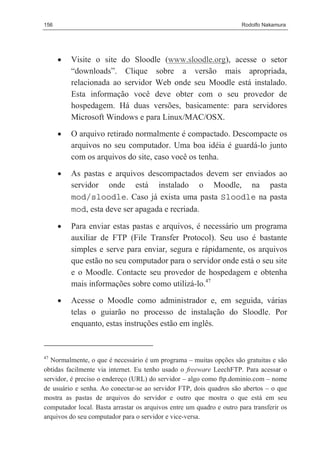 156                                                                   Rodolfo Nakamura




      •   Visite o site do Sloodle (www.sloodle.org), acesse o setor
          “downloads”. Clique sobre a versão mais apropriada,
          relacionada ao servidor Web onde seu Moodle está instalado.
          Esta informação você deve obter com o seu provedor de
          hospedagem. Há duas versões, basicamente: para servidores
          Microsoft Windows e para Linux/MAC/OSX.
      •   O arquivo retirado normalmente é compactado. Descompacte os
          arquivos no seu computador. Uma boa idéia é guardá-lo junto
          com os arquivos do site, caso você os tenha.
      •   As pastas e arquivos descompactados devem ser enviados ao
          servidor onde está instalado o Moodle, na pasta
          mod/sloodle. Caso já exista uma pasta Sloodle na pasta
          mod, esta deve ser apagada e recriada.

      •   Para enviar estas pastas e arquivos, é necessário um programa
          auxiliar de FTP (File Transfer Protocol). Seu uso é bastante
          simples e serve para enviar, segura e rápidamente, os arquivos
          que estão no seu computador para o servidor onde está o seu site
          e o Moodle. Contacte seu provedor de hospedagem e obtenha
          mais informações sobre como utilizá-lo.47
      •   Acesse o Moodle como administrador e, em seguida, várias
          telas o guiarão no processo de instalação do Sloodle. Por
          enquanto, estas instruções estão em inglês.


47
  Normalmente, o que é necessário é um programa – muitas opções são gratuitas e são
obtidas facilmente via internet. Eu tenho usado o freeware LeechFTP. Para acessar o
servidor, é preciso o endereço (URL) do servidor – algo como ftp.dominio.com – nome
de usuário e senha. Ao conectar-se ao servidor FTP, dois quadros são abertos – o que
mostra as pastas de arquivos do servidor e outro que mostra o que está em seu
computador local. Basta arrastar os arquivos entre um quadro e outro para transferir os
arquivos do seu computador para o servidor e vice-versa.
 