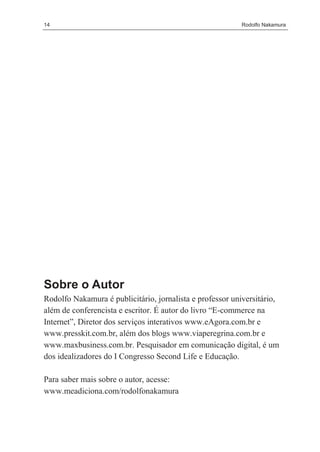 14                                                        Rodolfo Nakamura




Sobre o Autor
Rodolfo Nakamura é publicitário, jornalista e professor universitário,
além de conferencista e escritor. É autor do livro “E-commerce na
Internet”, Diretor dos serviços interativos www.eAgora.com.br e
www.presskit.com.br, além dos blogs www.viaperegrina.com.br e
www.maxbusiness.com.br. Pesquisador em comunicação digital, é um
dos idealizadores do I Congresso Second Life e Educação.

Para saber mais sobre o autor, acesse:
www.meadiciona.com/rodolfonakamura
 