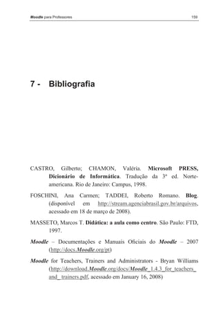 Moodle para Professores                                       159




7-        Bibliografia




CASTRO, Gilberto; CHAMON, Valéria. Microsoft PRESS,
     Dicionário de Informática. Tradução da 3ª ed. Norte-
     americana. Rio de Janeiro: Campus, 1998.
FOSCHINI, Ana Carmen; TADDEI, Roberto Romano. Blog.
     (disponível em http://stream.agenciabrasil.gov.br/arquivos,
     acessado em 18 de março de 2008).
MASSETO, Marcos T. Didática: a aula como centro. São Paulo: FTD,
     1997.
Moodle – Documentações e Manuais Oﬁciais do Moodle – 2007
      (http://docs.Moodle.org/pt)
Moodle for Teachers, Trainers and Administrators - Bryan Williams
      (http://download.Moodle.org/docs/Moodle_1.4.3_for_teachers_
      and_ trainers.pdf, acessado em January 16, 2008)
 