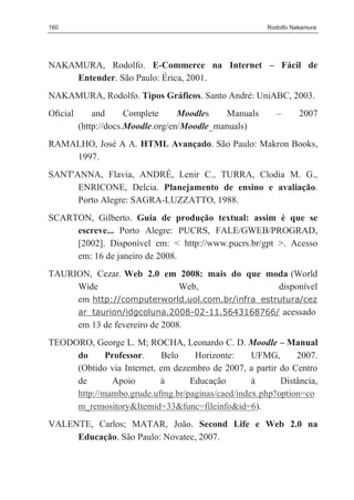 160                                                    Rodolfo Nakamura




NAKAMURA, Rodolfo. E-Commerce na Internet – Fácil de
    Entender. São Paulo: Érica, 2001.
NAKAMURA, Rodolfo. Tipos Gráficos. Santo André: UniABC, 2003.
Oﬁcial       and      Complete     Moodles   Manuals      –      2007
         (http://docs.Moodle.org/en/Moodle_manuals)
RAMALHO, José A A. HTML Avançado. São Paulo: Makron Books,
    1997.
SANT'ANNA, Flavia, ANDRÉ, Lenir C., TURRA, Clodia M. G.,
      ENRICONE, Delcia. Planejamento de ensino e avaliação.
      Porto Alegre: SAGRA-LUZZATTO, 1988.
SCARTON, Gilberto. Guia de produção textual: assim é que se
     escreve... Porto Alegre: PUCRS, FALE/GWEB/PROGRAD,
     [2002]. Disponível em: < http://www.pucrs.br/gpt >. Acesso
     em: 16 de janeiro de 2008.
TAURION, Cezar. Web 2.0 em 2008: mais do que moda (World
     Wide                      Web,               disponível
     em http://computerworld.uol.com.br/infra_estrutura/cez
     ar_taurion/idgcoluna.2008-02-11.5643168766/ acessado
     em 13 de fevereiro de 2008.
TEODORO, George L. M; ROCHA, Leonardo C. D. Moodle – Manual
     do      Professor.    Belo    Horizonte:    UFMG,       2007.
     (Obtido via Internet, em dezembro de 2007, a partir do Centro
     de       Apoio        à      Educação       à       Distância,
     http://mambo.grude.ufmg.br/paginas/caed/index.php?option=co
     m_remository&Itemid=33&func=fileinfo&id=6).
VALENTE, Carlos; MATAR, João. Second Life e Web 2.0 na
     Educação. São Paulo: Novatec, 2007.
 