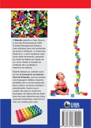 O Moodle, gratuito e Open Source,
é uma das ferramentas de CMS
(Content Management System)
mais utilizados para criar ambientes
de ensino à distância - o E-learning.
Neste livro, o autor esclarece cada
ponto desta ferramenta, passando
por todas as etapas da criação de
um curso. Desde a inclusão de
conteúdo até a avaliação e
relatórios do sistema.

Rodolfo Nakamura, também autor
do livro E-commerce na Internet -
Fácil de Entender, procura sempre
uma linguagem didática, traçando
paralelos com o mundo presencial,
bloco a bloco, de forma a facilitar o
entendimento, mesmo que o
usuário não seja um expert em
tecnologia. Se alguns termos deste
texto lhe soam estranhos aos olhos
causando estranheza, este livro foi
feito sob medida para você.
                                                   FAROL
                                                   DO FORTE
                                         ISBN 978-85-61679-00-2




                                        9 788561 679002
 