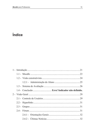 Moodle para Professores                                                                               15




Índice




1 - Introdução ....................................................................................... 21
     1.1 - Moodle .................................................................................. 23
     1.2 - Visão construtivista ............................................................... 24
              1.2.1 - Administração do Aluno .......................................... 25
     1.3 - Sistema de Avaliação ............................................................ 26
     1.4 - Conclusão............................... Erro! Indicador não definido.
2 - Visão Geral ..................................................................................... 29
     2.1 - Controle de Usuários............................................................. 29
     2.2 - Hyperlinks ............................................................................. 31
     2.3 - Grupos ................................................................................... 31
     2.4 - Fórum .................................................................................... 31
              2.4.1 - Orientações Gerais ................................................... 32
              2.4.2 - Últimas Notícias....................................................... 32
 