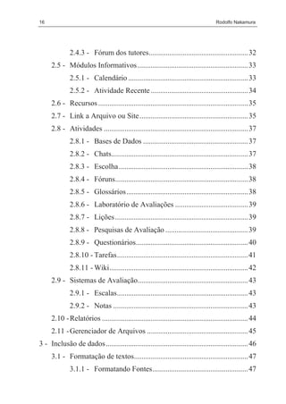 16                                                                                  Rodolfo Nakamura




              2.4.3 - Fórum dos tutores..................................................... 32
     2.5 - Módulos Informativos ........................................................... 33
              2.5.1 - Calendário ................................................................ 33
              2.5.2 - Atividade Recente .................................................... 34
     2.6 - Recursos ................................................................................ 35
     2.7 - Link a Arquivo ou Site .......................................................... 35
     2.8 - Atividades ............................................................................. 37
              2.8.1 - Bases de Dados ........................................................ 37
              2.8.2 - Chats......................................................................... 37
              2.8.3 - Escolha ..................................................................... 38
              2.8.4 - Fóruns....................................................................... 38
              2.8.5 - Glossários................................................................. 38
              2.8.6 - Laboratório de Avaliações ....................................... 39
              2.8.7 - Lições ....................................................................... 39
              2.8.8 - Pesquisas de Avaliação ............................................ 39
              2.8.9 - Questionários............................................................ 40
              2.8.10 - Tarefas...................................................................... 41
              2.8.11 - Wiki.......................................................................... 42
     2.9 - Sistemas de Avaliação........................................................... 43
              2.9.1 - Escalas...................................................................... 43
              2.9.2 - Notas ........................................................................ 43
     2.10 - Relatórios .............................................................................. 44
     2.11 - Gerenciador de Arquivos ...................................................... 45
3 - Inclusão de dados............................................................................ 46
     3.1 - Formatação de textos............................................................. 47
              3.1.1 - Formatando Fontes................................................... 47
 