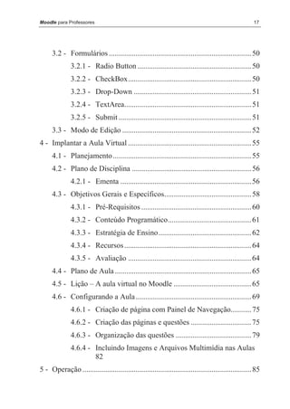 Moodle para Professores                                                                               17




     3.2 - Formulários ........................................................................... 50
              3.2.1 - Radio Button ............................................................ 50
              3.2.2 - CheckBox................................................................. 50
              3.2.3 - Drop-Down .............................................................. 51
              3.2.4 - TextArea................................................................... 51
              3.2.5 - Submit ...................................................................... 51
     3.3 - Modo de Edição .................................................................... 52
4 - Implantar a Aula Virtual ................................................................. 55
     4.1 - Planejamento ......................................................................... 55
     4.2 - Plano de Disciplina ............................................................... 56
              4.2.1 - Ementa ..................................................................... 56
     4.3 - Objetivos Gerais e Específicos.............................................. 58
              4.3.1 - Pré-Requisitos .......................................................... 60
              4.3.2 - Conteúdo Programático............................................ 61
              4.3.3 - Estratégia de Ensino................................................. 62
              4.3.4 - Recursos ................................................................... 64
              4.3.5 - Avaliação ................................................................. 64
     4.4 - Plano de Aula ........................................................................ 65
     4.5 - Lição – A aula virtual no Moodle ......................................... 65
     4.6 - Configurando a Aula ............................................................. 69
              4.6.1 - Criação de página com Painel de Navegação........... 75
              4.6.2 - Criação das páginas e questões ................................ 75
              4.6.3 - Organização das questões ........................................ 79
              4.6.4 - Incluindo Imagens e Arquivos Multimídia nas Aulas
                      82
5 - Operação ......................................................................................... 85
 