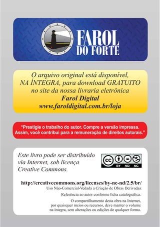 FAROL
                                DO FORTE
     O arquivo original está disponível,
  NA ÍNTEGRA, para download GRATUITO
     no site da nossa livraria eletrônica
                Farol Digital
        www.faroldigital.com.br/loja

  “Prestigie o trabalho do autor. Compre a versão impressa.
Assim, você contribui para a remuneração de direitos autorais.”



 Este livro pode ser distribuído
 via Internet, sob licença
 Creative Commons.

  http://creativecommons.org/licenses/by-nc-nd/2.5/br/
               Uso Não-Comercial-Vedada a Criação de Obras Derivadas.
                       Referência ao autor conforme ficha catalográfica.
                              O compartilhamento desta obra na Internet,
                 por quaisquer meios ou recursos, deve manter o volume
                na íntegra, sem alterações ou edições de qualquer forma.
 