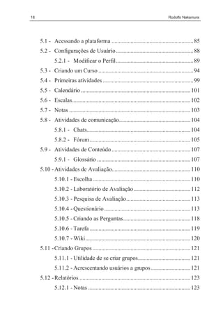 18                                                                                  Rodolfo Nakamura




     5.1 - Acessando a plataforma ........................................................ 85
     5.2 - Configurações de Usuário ..................................................... 88
             5.2.1 - Modificar o Perfil..................................................... 89
     5.3 - Criando um Curso ................................................................. 94
     5.4 - Primeiras atividades .............................................................. 99
     5.5 - Calendário ........................................................................... 101
     5.6 - Escalas................................................................................. 102
     5.7 - Notas ................................................................................... 103
     5.8 - Atividades de comunicação................................................. 104
             5.8.1 - Chats....................................................................... 104
             5.8.2 - Fórum ..................................................................... 105
     5.9 - Atividades de Conteúdo ...................................................... 107
             5.9.1 - Glossário ................................................................ 107
     5.10 - Atividades de Avaliação...................................................... 110
             5.10.1 - Escolha ................................................................... 110
             5.10.2 - Laboratório de Avaliação....................................... 112
             5.10.3 - Pesquisa de Avaliação............................................ 113
             5.10.4 - Questionário ........................................................... 113
             5.10.5 - Criando as Perguntas.............................................. 118
             5.10.6 - Tarefa ..................................................................... 119
             5.10.7 - Wiki........................................................................ 120
     5.11 - Criando Grupos ................................................................... 121
             5.11.1 - Utilidade de se criar grupos.................................... 121
             5.11.2 - Acrescentando usuários a grupos ........................... 121
     5.12 - Relatórios ............................................................................ 123
             5.12.1 - Notas ...................................................................... 123
 