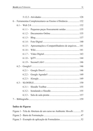 Moodle para Professores                                                                              19




              5.12.2 - Atividades .............................................................. 128
6 - Ferramentas Complementares ao Ensino à Distância ................... 132
     6.1 - Web 2.0 ............................................................................... 132
              6.1.1 - Pequenas peças frouxamente unidas ...................... 135
              6.1.2 - Documentos Online................................................ 135
              6.1.3 - Blog........................................................................ 137
              6.1.4 - Foto Digital ............................................................ 140
              6.1.5 - Apresentações e Compartilhadores de arquivos..... 141
              6.1.6 - Wiki........................................................................ 141
              6.1.7 - Vídeo Digital.......................................................... 143
              6.1.8 - IpTV ....................................................................... 144
              6.1.9 - Second Life© ......................................................... 146
     6.2 - Google©.............................................................................. 146
              6.2.1 - Google Docs©........................................................ 146
              6.2.2 - Google Agenda© ................................................... 149
              6.2.3 - iGoogle................................................................... 149
     6.3 - SLOODLE........................................................................... 150
              6.3.1 - Sloodle Toolbar...................................................... 155
              6.3.2 - Instalando o Sloodle............................................... 155
              6.3.3 - Sala de aula pronta ................................................. 157
7 - Bibliografia ................................................................................... 159


Índice de Figuras
Figura 1 - Tela de Abertura de um curso no Ambiente Moodle ............ 33
Figura 2 - Barra de Formatação............................................................. 47
Figura 3 - Exemplo de aplicação de Formulários.................................. 52
 