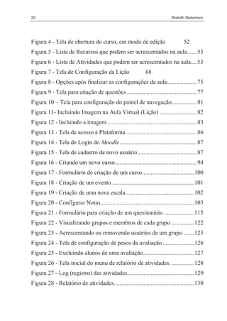 20                                                                           Rodolfo Nakamura




Figura 4 - Tela de abertura do curso, em modo de edição                             52
Figura 5 - Lista de Recursos que podem ser acrescentados na aula ...... 53
Figura 6 - Lista de Atividades que podem ser acrescentados na aula.... 53
Figura 7 - Tela de Configuração da Lição                       68
Figura 8 - Opções após finalizar as configurações da aula.................... 75
Figura 9 - Tela para criação de questões ............................................... 77
Figura 10 – Tela para configuração do painel de navegação................. 81
Figura 11- Incluindo Imagem na Aula Virtual (Lição) ......................... 82
Figura 12 - Incluindo a imagem ............................................................ 83
Figura 13 - Tela de acesso à Plataforma................................................ 86
Figura 14 - Tela de Login do Moodle.................................................... 87
Figura 15 - Tela de cadastro de novo usuário........................................ 87
Figura 16 - Criando um novo curso....................................................... 94
Figura 17 - Formulário de criação de um curso................................... 100
Figura 18 - Criação de um evento ....................................................... 101
Figura 19 - Criação de uma nova escala.............................................. 102
Figura 20 - Configurar Notas............................................................... 103
Figura 21 - Formulário para criação de um questionário .................... 115
Figura 22 - Visualizando grupos e membros de cada grupo ............... 122
Figura 23 - Acrescentando ou removendo usuários de um grupo ....... 123
Figura 24 - Tela de configuração de pesos da avaliação ..................... 126
Figura 25 - Excluindo alunos de uma avaliação.................................. 127
Figura 26 - Tela inicial do menu de relatório de atividades. ............... 128
Figura 27 - Log (registro) das atividades............................................. 129
Figura 28 - Relatório de atividades...................................................... 130
 