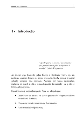 Moodle para Professores                                                     21




1-        Introdução




                                  “Aperfeiçoar a si mesmo é a única coisa
                                  que podemos fazer para transformar o
                                  mundo.” Ludwig Wittgenstein.


Ao iniciar uma discussão sobre Ensino à Distância (EaD), em um
ambiente internet, deparei-me com o ambiente Moodle como a principal
solução utilizada pelo mercado. Adotada por várias instituições,
inclusive no Brasil, e está se tornando padrão de mercado – se já não se
tornou, efetivamente.
Sua utilização é muito abrangente. Pode ser adotado por:

     •    Instituições de ensino, em cursos presenciais, telepresenciais ou
          de ensino à distância;

     •    Empresas, para treinamento de funcionários;

     •    Universidades corporativas;
 