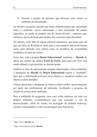 22                                                        Rodolfo Nakamura




       •   Pessoas e grupos de pessoas, que desejam criar cursos ou
           ambiente de treinamento.
Ao iniciar a pesquisa, percebi que toda a documentação que encontrada
sobre o ambiente estava relacionada a uma instituição de ensino
específica, ou ainda no próprio site do desenvolvedor1, endereço que,
inclusive, serviu de fonte para muitos dos conceitos aqui discutidos.
No entanto, senti falta de algum material orientativo, que fosse mais do
que um Guia de Referência, tanto para o meu próprio desenvolvimento
como para difundir esta cultura entre os membros da comunidade
acadêmica na qual me incluo.
Entre elas, está a própria Dozen Educacional2, ambiente Moodle de
apoio aos autores da editora Farol do Forte, pela qual este livro está
sendo editado, e que pertence ao mesmo grupo.
Embora as telas de apresentação estejam relacionadas à esta instituição,
a instalação do Moodle da Dozen Educacional seguiu o “standard”,
para que a informação estivesse mais objetiva e atendesse melhor aos
objetivos deste trabalho.
Vamos apresentar o programa de forma a obter melhor aproveitamento
por parte dos profissionais de educação, facilitando o processo de
criação de cursos neste ambiente.
Para a instalação do programa, caso você tenha interesse em criar seu
próprio ambiente, recomendamos que seja acessado o site do
desenvolvedor. Além da versão em português do próprio endereço,
existem comunidades e wikis em português para brasileiros.




1
    http://www.Moodle.org
2
    http://www.dozen.com.br/Moodle
 