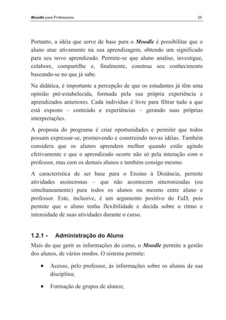 Moodle para Professores                                              25




Portanto, a idéia que serve de base para o Moodle é possibilitar que o
aluno atue ativamente na sua aprendizagem, obtendo um significado
para seu novo aprendizado. Permite-se que aluno analise, investigue,
colabore, compartilhe e, finalmente, construa seu conhecimento
baseando-se no que já sabe.
Na didática, é importante a percepção de que os estudantes já têm uma
opinião pré-estabelecida, formada pela sua própria experiência e
aprendizados anteriores. Cada indivíduo é livre para filtrar tudo a que
está exposto – conteúdo e experiências – gerando suas próprias
interpretações.
A proposta do programa é criar oportunidades e permitir que todos
possam expressar-se, promovendo e construindo novas idéias. Também
considera que os alunos aprendem melhor quando estão agindo
efetivamente e que o aprendizado ocorre não só pela interação com o
professor, mas com os demais alunos e também consigo mesmo.
A característica de ser base para o Ensino à Distância, permite
atividades assíncronas – que não acontecem sincronizadas (ou
simultaneamente) para todos os alunos ou mesmo entre aluno e
professor. Este, inclusive, é um argumento positivo do EaD, pois
permite que o aluno tenha flexibilidade e decida sobre o ritmo e
intensidade de suas atividades durante o curso.


1.2.1 -      Administração do Aluno
Mais do que gerir as informações do curso, o Moodle permite a gestão
dos alunos, de vários modos. O sistema permite:

     •    Acesso, pelo professor, às informações sobre os alunos de sua
          disciplina;

     •    Formação de grupos de alunos;
 