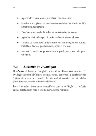 26                                                              Rodolfo Nakamura




     •   Aplicar diversas escalas para classificar os alunos;

     •   Monitorar e registrar os acessos dos usuários (incluindo medida
         de tempo de conexão);

     •   Verificar a atividade de todos os participantes do curso;

     •   Agendar atividades que são informadas a todos os alunos;

     •   Sistema de notas a partir de critério de classificações nos fóruns,
         trabalhos, diários, questionários, lições e oficinas;

     •   Upload de arquivos, pelos alunos e professores, que são parte
         do curso.



1.3 -      Sistema de Avaliação
O Moodle é bastante completo neste item. Tanto nos critérios de
avaliação a serem definidos (escalas, notas, conceitos) e administração
(diário de classe e controle de atividades) quanto nas atividades
(questionários, tarefas e demais atividades).
Possui também ferramentas específicas para a avaliação do próprio
curso, colaborando para o seu melhor desenvolvimento.
 