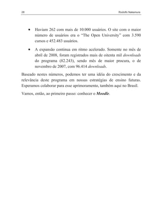 28                                                       Rodolfo Nakamura




     •   Haviam 262 com mais de 10.000 usuários. O site com o maior
         número de usuários era o “The Open University” com 3.590
         cursos e 452.483 usuários.

     •   A expansão continua em ritmo acelerado. Somente no mês de
         abril de 2008, foram registrados mais de oitenta mil downloads
         do programa (82.243), sendo mês de maior procura, o de
         novembro de 2007, com 96.414 downloads.
Baseado nestes números, podemos ter uma idéia do crescimento e da
relevância deste programa em nossas estratégias de ensino futuras.
Esperamos colaborar para esse aprimoramento, também aqui no Brasil.
Vamos, então, ao primeiro passo: conhecer o Moodle.
 