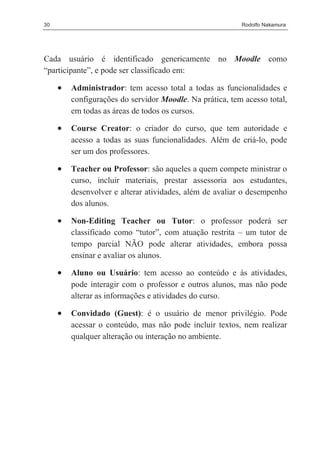 30                                                        Rodolfo Nakamura




Cada usuário é identificado genericamente no Moodle como
“participante”, e pode ser classificado em:

     •   Administrador: tem acesso total a todas as funcionalidades e
         configurações do servidor Moodle. Na prática, tem acesso total,
         em todas as áreas de todos os cursos.

     •   Course Creator: o criador do curso, que tem autoridade e
         acesso a todas as suas funcionalidades. Além de criá-lo, pode
         ser um dos professores.

     •   Teacher ou Professor: são aqueles a quem compete ministrar o
         curso, incluir materiais, prestar assessoria aos estudantes,
         desenvolver e alterar atividades, além de avaliar o desempenho
         dos alunos.

     •   Non-Editing Teacher ou Tutor: o professor poderá ser
         classificado como “tutor”, com atuação restrita – um tutor de
         tempo parcial NÃO pode alterar atividades, embora possa
         ensinar e avaliar os alunos.

     •   Aluno ou Usuário: tem acesso ao conteúdo e às atividades,
         pode interagir com o professor e outros alunos, mas não pode
         alterar as informações e atividades do curso.

     •   Convidado (Guest): é o usuário de menor privilégio. Pode
         acessar o conteúdo, mas não pode incluir textos, nem realizar
         qualquer alteração ou interação no ambiente.
 