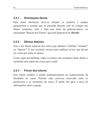 32                                                      Rodolfo Nakamura




2.4.1 -   Orientações Gerais
Para maior eficiência, deve-se orientar os usuários a sempre
pesquisarem o assunto que se pretende discutir com os colegas nos
fóruns existentes. Isso é feito por meio de palavras-chave, no
mecanismo “Buscar nos Fóruns” que está disponível no Moodle.


2.4.2 -   Últimas Notícias
Este é um fórum especial dos cursos que adotam o formato “semanal”
ou “tópicos”. É um excelente recurso para publicar avisos que devam
ser vistos por todos os alunos.
Como regra pré-definida, todos os alunos são assinantes deste fórum e
receberão uma cópia dos avisos por e-mail.


2.4.3 -   Fórum dos tutores
Este fórum também é criado automaticamente no cadastramento da
disciplina ou curso. Permite uma conversa reservada entre os
professores e os monitores do curso. É muito útil para a troca de
informações entre a equipe.
 