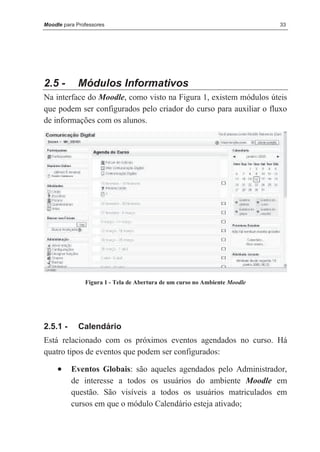 Moodle para Professores                                                     33




2.5 -       Módulos Informativos
Na interface do Moodle, como visto na Figura 1, existem módulos úteis
que podem ser configurados pelo criador do curso para auxiliar o fluxo
de informações com os alunos.




               Figura 1 - Tela de Abertura de um curso no Ambiente Moodle




2.5.1 -      Calendário
Está relacionado com os próximos eventos agendados no curso. Há
quatro tipos de eventos que podem ser configurados:

     •    Eventos Globais: são aqueles agendados pelo Administrador,
          de interesse a todos os usuários do ambiente Moodle em
          questão. São visíveis a todos os usuários matriculados em
          cursos em que o módulo Calendário esteja ativado;
 