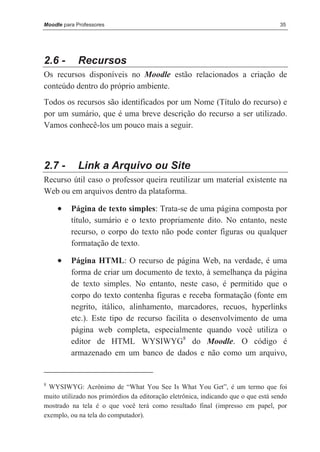 Moodle para Professores                                                             35




2.6 -       Recursos
Os recursos disponíveis no Moodle estão relacionados a criação de
conteúdo dentro do próprio ambiente.
Todos os recursos são identificados por um Nome (Título do recurso) e
por um sumário, que é uma breve descrição do recurso a ser utilizado.
Vamos conhecê-los um pouco mais a seguir.



2.7 -       Link a Arquivo ou Site
Recurso útil caso o professor queira reutilizar um material existente na
Web ou em arquivos dentro da plataforma.

     •    Página de texto simples: Trata-se de uma página composta por
          título, sumário e o texto propriamente dito. No entanto, neste
          recurso, o corpo do texto não pode conter figuras ou qualquer
          formatação de texto.

     •    Página HTML: O recurso de página Web, na verdade, é uma
          forma de criar um documento de texto, à semelhança da página
          de texto simples. No entanto, neste caso, é permitido que o
          corpo do texto contenha figuras e receba formatação (fonte em
          negrito, itálico, alinhamento, marcadores, recuos, hyperlinks
          etc.). Este tipo de recurso facilita o desenvolvimento de uma
          página web completa, especialmente quando você utiliza o
          editor de HTML WYSIWYG8 do Moodle. O código é
          armazenado em um banco de dados e não como um arquivo,


8
  WYSIWYG: Acrônimo de “What You See Is What You Get”, é um termo que foi
muito utilizado nos primórdios da editoração eletrônica, indicando que o que está sendo
mostrado na tela é o que você terá como resultado final (impresso em papel, por
exemplo, ou na tela do computador).
 