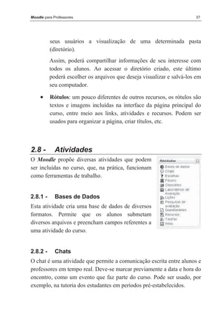 Moodle para Professores                                                37




          seus usuários a visualização de uma determinada pasta
          (diretório).
          Assim, poderá compartilhar informações de seu interesse com
          todos os alunos. Ao acessar o diretório criado, este último
          poderá escolher os arquivos que deseja visualizar e salvá-los em
          seu computador.

     •    Rótulos: um pouco diferentes de outros recursos, os rótulos são
          textos e imagens incluídas na interface da página principal do
          curso, entre meio aos links, atividades e recursos. Podem ser
          usados para organizar a página, criar títulos, etc.



2.8 -       Atividades
O Moodle propõe diversas atividades que podem
ser incluídas no curso, que, na prática, funcionam
como ferramentas de trabalho.


2.8.1 -      Bases de Dados
Esta atividade cria uma base de dados de diversos
formatos. Permite que os alunos submetam
diversos arquivos e preencham campos referentes a
uma atividade do curso.


2.8.2 -      Chats
O chat é uma atividade que permite a comunicação escrita entre alunos e
professores em tempo real. Deve-se marcar previamente a data e hora do
encontro, como um evento que faz parte do curso. Pode ser usado, por
exemplo, na tutoria dos estudantes em períodos pré-estabelecidos.
 